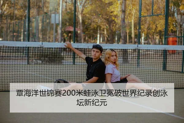 覃海洋世锦赛200米蛙泳卫冕破世界纪录创泳坛新纪元